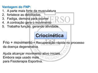 Vantagem do FNP:
1. A parte mais forte da musculatura
2. fortalece as debilitadas.
3. Fadiga, demora para ocorrer
4. A contração gera o movimento
5. Trabalha função, gerando atividade.

Criocinética
Frio + movimento = Recuperação rápida no processo
da doença degenerativa.
Ajuda alcançar movimento ativo iniciais.
Embora seja usado mais
para Fisioterapia Esportiva.

 