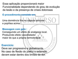 Essa aplicação proporcionará maior
Funcionalidade dependendo do grau de evolução
da lesão e da presença de crises dolorosas
O procedimento consiste em:
Uma dormência fria na cápsula articular
e poplítea acima.

Massagem com gelo :
Conseguindo um efeito de analgesia local.
Produzindo efeito vasodilatador
maior do que a própria termoterapia

Exercício:
Deve ser progressivo e globalmente.
No caso de flexão do joelho e extensão
devem estar dentro dos limites da dor.

 
