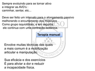 Sempre evoluindo para se tornar ativo
e integrar as AVD’s :
caminhar, sentar, etc...
Deve ser feito um intervalo para o alongamento passivo
melhorando o encurtamento dos músculos
Como grupo isquiotibiais, e em seguida,
ele continua com uma contração isotônica.

Terapia manual
Envolve muitas técnicas das quais
a mais comum é a mobilização
articular e manipulação.
Sua eficácia e dos exercícios
É para aliviar a dor e reduzir
a incapacidade física.

 