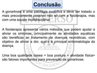 Conclusão
A gonartrose é uma patologia evolutiva e deve ser tratado o
mais precocemente possível não só com a fisioterapia, mas
com uma equipe multidisciplinar.
A fisioterapia apresenta vários métodos que podem ajudar a
aliviar os sintomas, principalmente as atividades aquáticas
são benéficas ao tratamento de doenças reumáticas, com
objetivo de aliviar a dor, que é a principal sintomatologia da
doença.

Uma boa qualidade óssea + boa postura + atividade física=
são fatores importantes para prevenção da gonartrose.

 