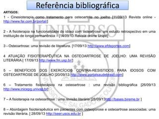 Referência bibliográfica
ARTIGOS:

1 - Cinesioterapia como tratamento para osteoartrite no joelho [11/09/13 Revista online http://www.fai.com.br/portal/]
2 - A fisioterapia na funcionalidade do idoso com osteartrose: um estudo retrospectivo em uma
instituição de longa permanência – [14/09/13 Revista online Unipê]
3 - Osteoartrose: uma revisão de literatura. [17/09/13 http://www.efdeportes.com]
4 ATUAÇÃO FISIOTERAPÊUTICA NA OSTEOARTROSE DE JOELHO: UMA REVISÃO
LITERÁRIA [ 17/09/13 http://www.fm.usp.br/]
5 – BENEFÍCIOS DOS EXERCÍCIOS CONTRA-RESISTIDOS PARA IDOSOS
OSTEOARTROSE DE JOELHO [20/09/13 http://www.portalsaudebrasil.com]
6 – Tratamento fisioterápico na osteoartrose : uma
http://www.inicepg.univap.br]

COM

revisão bibliográfica [26/09/13

7 – A fisioterapia na osteoartrose : uma revisão literária [28/09/13http://bases.bireme.br ]
8 – Abordagem fisioterapêutica em pacientes com osteoporose e osteoartrose associadas: uma
revisão literária. [ 28/09/13 http://seer.uscs.edu.br ]

 