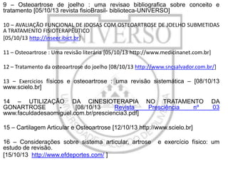 9 – Osteoartrose de joelho : uma revisao bibliografica sobre conceito e
tratamento [05/10/13 revista fisioBrasil- biblioteca-UNIVERSO]
10 – AVALIAÇÃO FUNCIONAL DE IDOSAS COM OSTEOARTROSE DE JOELHO SUBMETIDAS
A TRATAMENTO FISIOTERAPÊUTICO
[05/10/13 http://inseer.ibict.br]
11 – Osteoartrose : Uma revisão literária [05/10/13 http://www.medicinanet.com.br]
12 – Tratamento da osteoartrose do joelho [08/10/13 http://www.sncsalvador.com.br/]

13 – Exercicios físicos e osteoartrose : uma revisão sistemática – [08/10/13
www.scielo.br]
14 – UTILIZAÇÃO DA CINESIOTERAPIA
GONARTROSE
[08/10/13
Revista
www.faculdadesaomiguel.com.br/presciencia3.pdf]

NO TRATAMENTO
Presciência
nº

DA
03

15 – Cartilagem Articular e Osteoartrose [12/10/13 http://www.scielo.br]
16 – Considerações sobre sistema articular, artrose
estudo de revisão.
[15/10/13 http://www.efdeportes.com/ ]

e exercício físico: um

 