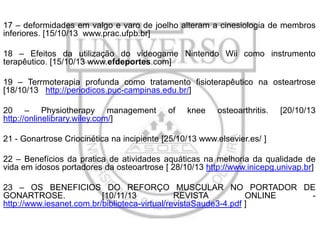 17 – deformidades em valgo e varo de joelho alteram a cinesiologia de membros
inferiores. [15/10/13 www.prac.ufpb.br]
18 – Efeitos da utilização do videogame Nintendo Wii como instrumento
terapêutico. [15/10/13 www.efdeportes.com]

19 – Terrmoterapia profunda como tratamento fisioterapêutico na osteartrose
[18/10/13 http://periodicos.puc-campinas.edu.br/]
20 – Physiotherapy management
http://onlinelibrary.wiley.com/]

of

knee

osteoarthritis.

[20/10/13

21 - Gonartrose Criocinética na incipiente [25/10/13 www.elsevier.es/ ]
22 – Benefícios da pratica de atividades aquáticas na melhoria da qualidade de
vida em idosos portadores da osteoartrose [ 28/10/13 http://www.inicepg.univap.br]
23 – OS BENEFICIOS DO REFORÇO MUSCULAR NO PORTADOR DE
GONARTROSE.
[10/11/13
REVISTA
ONLINE
http://www.iesanet.com.br/biblioteca-virtual/revistaSaude3-4.pdf ]

 