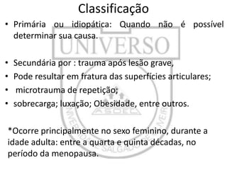 Classificação
• Primária ou idiopática: Quando não é possível
determinar sua causa.
•
•
•
•

Secundária por : trauma após lesão grave,
Pode resultar em fratura das superfícies articulares;
microtrauma de repetição;
sobrecarga; luxação; Obesidade, entre outros.

*Ocorre principalmente no sexo feminino, durante a
idade adulta: entre a quarta e quinta décadas, no
período da menopausa.

 