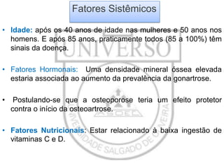 Fatores Sistêmicos
• Idade: após os 40 anos de idade nas mulheres e 50 anos nos
homens. E após 85 anos, praticamente todos (85 a 100%) têm
sinais da doença.
• Fatores Hormonais: Uma densidade mineral óssea elevada
estaria associada ao aumento da prevalência da gonartrose.
•

Postulando-se que a osteoporose teria um efeito protetor
contra o início da osteoartrose.

• Fatores Nutricionais: Estar relacionado à baixa ingestão de
vitaminas C e D.

 