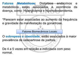 Fatores Metabólicos: Distúrbios endócrinos e
metabólicos estão associados à ocorrência da
doença, como: Hiperglicemia e hipercolesterolemia.
*Parecem estar associadas ao aumento da frequência
e gravidade da manifestação da gonartrose.
Fatores Biomecânicos Locais:

O sobrepeso e obesidade, estão associados à maior
prevalência de osteoartrose de joelhos.
De 4 a 5 vezes em relação a indivíduos com peso
normal.

 