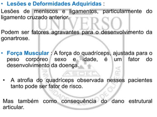 • Lesões e Deformidades Adquiridas :
Lesões de meniscos e ligamentos, particularmente do
ligamento cruzado anterior.
Podem ser fatores agravantes para o desenvolvimento da
gonartrose.
• Força Muscular : A força do quadríceps, ajustada para o
peso corpóreo sexo e idade, é um fator do
desenvolvimento da doença.
•

A atrofia do quadríceps observada nesses pacientes
tanto pode ser fator de risco.

Mas também como consequência do dano estrutural
articular.

 
