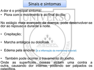 Sinais e sintomas
A dor é o principal sintoma.
• Piora com o movimento e ao final do dia;

No estágio mais avançado da doença, pode desenvolver-se
dor ao repouso e durante a noite.
• Crepitação;
• Marcha antálgica ou dolorosa.
• Edema pela sinovite (é a inflamação da membrana sinovial)
• Também pode ocorrer o travamento do joelho.
Onde as superfícies ósseas atritam uma contra a
outra, causando dor intensa, podendo ser palpados os

 