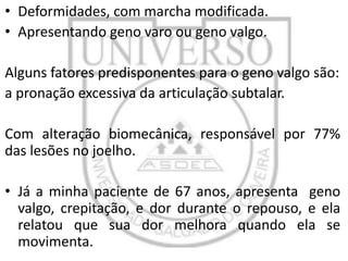 • Deformidades, com marcha modificada.
• Apresentando geno varo ou geno valgo.
Alguns fatores predisponentes para o geno valgo são:
a pronação excessiva da articulação subtalar.
Com alteração biomecânica, responsável por 77%
das lesões no joelho.

• Já a minha paciente de 67 anos, apresenta geno
valgo, crepitação, e dor durante o repouso, e ela
relatou que sua dor melhora quando ela se
movimenta.

 