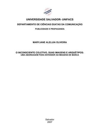 UNIVERSIDADE SALVADOR- UNIFACS
 DEPARTAMENTO DE CIÊNCIAS EXATAS DA COMUNICAÇÃO

              PUBLICIDADE E PROPAGANDA




            MARYJANE ALELUIA OLIVEIRA



O INCONSCIENTE COLETIVO, SUAS IMAGENS E ARQUÉTIPOS:
   UMA ABORDAGEM PARA ENTENDER AS IMAGENS DE MARCA




                      Salvador
                       2007
 