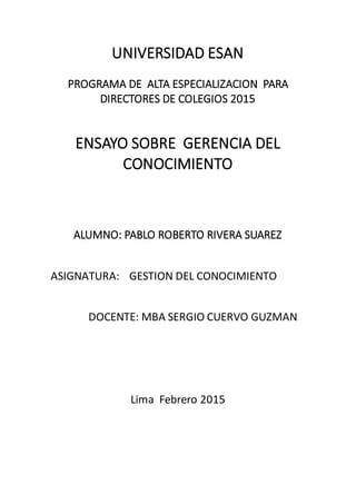 UNIVERSIDAD ESAN
PROGRAMA DE ALTA ESPECIALIZACION PARA
DIRECTORES DE COLEGIOS 2015
ENSAYO SOBRE GERENCIA DEL
CONOCIMIENTO
ALUMNO: PABLO ROBERTO RIVERA SUAREZ
ASIGNATURA: GESTION DEL CONOCIMIENTO
DOCENTE: MBA SERGIO CUERVO GUZMAN
Lima Febrero 2015
 