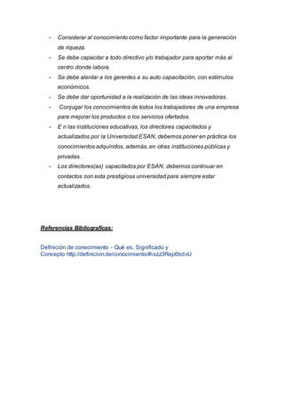 - Considerar al conocimiento como factor importante para la generación
de riqueza.
- Se debe capacitar a todo directivo y/o trabajador para aportar más al
centro donde labora.
- Se debe alentar a los gerentes a su auto capacitación, con estímulos
económicos.
- Se debe dar oportunidad a la realización de las ideas innovadoras.
- Conjugar los conocimientos de todos los trabajadores de una empresa
para mejorar los productos o los servicios ofertados.
- E n las instituciones educativas, los directores capacitados y
actualizados por la Universidad ESAN, debemos poner en práctica los
conocimientos adquiridos, además, en otras instituciones públicas y
privadas.
- Los directores(as) capacitados por ESAN, debemos continuar en
contactos con esta prestigiosa universidad para siempre estar
actualizados.
Referencias Bibliograficas:
Definición de conocimiento - Qué es, Significado y
Concepto http://definicion.de/conocimiento/#ixzz3Rep6bdvU
 