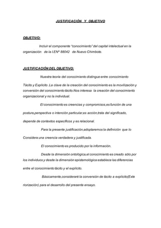 JUSTIFICACIÓN Y OBJETIVO
OBJETIVO:
Incluir el componente “conocimiento” del capital intelectual en la
organización de la I.ENº 88042 de Nuevo Chimbote.
JUSTIFICACIÓN DEL OBJETIVO:
Nuestra teoría del conocimiento distingue entre conocimiento
Tácito y Explícito .La clave de la creación del conocimiento es la movilización y
conversión del conocimiento tácito.Nos interesa la creación del conocimiento
organizacional y no la individual.
El conocimiento es creencias y compromisos,es función de una
postura,perspectiva o intención particular,es acción,trata del significado,
depende de contextos específicos y es relacional.
Para la presente justificación,adoptaremos la definición que lo
Considera una creencia verdadera y justificada.
El conocimiento es producido por la información.
Desde la dimensión ontológica,el conocimiento es creado sólo por
los individuos y desde la dimensión epistemológica establece las diferencias
entre el conocimiento tácito y el explícito.
Básicamente,consideraré la conversión de tácito a explícito(Exte
riorización) para el desarrollo del presente ensayo.
 