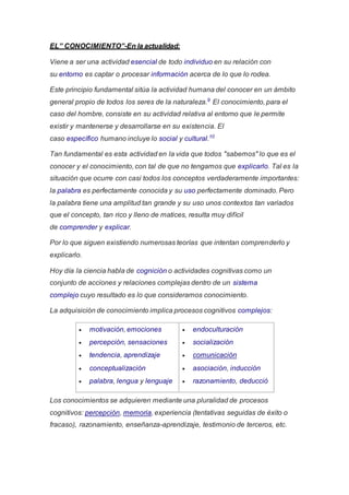 EL” CONOCIMIENTO”-En la actualidad:
Viene a ser una actividad esencial de todo individuo en su relación con
su entorno es captar o procesar información acerca de lo que lo rodea.
Este principio fundamental sitúa la actividad humana del conocer en un ámbito
general propio de todos los seres de la naturaleza.9
El conocimiento, para el
caso del hombre, consiste en su actividad relativa al entorno que le permite
existir y mantenerse y desarrollarse en su existencia. El
caso específico humano incluye lo social y cultural.10
Tan fundamental es esta actividad en la vida que todos "sabemos" lo que es el
conocer y el conocimiento, con tal de que no tengamos que explicarlo. Tal es la
situación que ocurre con casi todos los conceptos verdaderamente importantes:
la palabra es perfectamente conocida y su uso perfectamente dominado. Pero
la palabra tiene una amplitud tan grande y su uso unos contextos tan variados
que el concepto, tan rico y lleno de matices, resulta muy difícil
de comprender y explicar.
Por lo que siguen existiendo numerosas teorías que intentan comprenderlo y
explicarlo.
Hoy día la ciencia habla de cognición o actividades cognitivas como un
conjunto de acciones y relaciones complejas dentro de un sistema
complejo cuyo resultado es lo que consideramos conocimiento.
La adquisición de conocimiento implica procesos cognitivos complejos:
 motivación, emociones
 percepción, sensaciones
 tendencia, aprendizaje
 conceptualización
 palabra, lengua y lenguaje
 endoculturación
 socialización
 comunicación
 asociación, inducción
 razonamiento, deducció
Los conocimientos se adquieren mediante una pluralidad de procesos
cognitivos: percepción, memoria, experiencia (tentativas seguidas de éxito o
fracaso), razonamiento, enseñanza-aprendizaje, testimonio de terceros, etc.
 