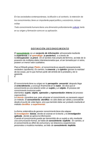 En las sociedades contemporáneas, la difusión o al contrario, la retención de
los conocimientos, tiene un importante papel político y económico, incluso
militar
Todo conocimiento humano tiene una dimensión profundamente cultural, tanto
en su origen y formación como en su aplicación.
D EFI N I C I ÓN D EC ON OC I M I EN TO
El conocimiento es un conjunto de información almacenada mediante
la experiencia o el aprendizaje (a posteriori), o a través de
la introspección (a priori). En el sentido más amplio del término, se trata de la
posesión de múltiples datos interrelacionados que, al ser tomados por sí solos,
poseen un menor valor cualitativo.
Para el filósofo griego Platón, el conocimiento es aquello necesariamente
verdadero (episteme). En cambio, la creencia y la opinión ignoran la realidad
de las cosas, por lo que forman parte del ámbito de lo probable y de lo
aparente.
E
El conocimiento tiene su origen en la percepción sensorial, después llega
al entendimiento y concluye finalmente en la razón. Se dice que el
conocimiento es una relación entre un sujeto y un objeto. El proceso del
conocimiento involucra cuatro
elementos: sujeto, objeto, operación y representación interna (el proceso
cognoscitivo).
La ciencia considera que, para alcanzar el conocimiento, es necesario seguir
un método. El conocimiento científico no sólo debe ser válido y consistente
desde el punto de vista lógico, sino que también debe ser probado mediante el
método científico o experimental.
La forma sistemática de generar conocimiento tiene dos etapas:
la investigación básica, donde se avanza en la teoría; y la investigación
aplicada, donde se aplica la información.
Cuando el conocimiento puede ser transmitido de un sujeto a otro mediante
una comunicación formal, se habla de conocimiento explícito. En cambio, si
el conocimiento es difícil de comunicar y se relaciona a experiencias
personales o modelos mentales, se trata de conocimiento implícito.
 