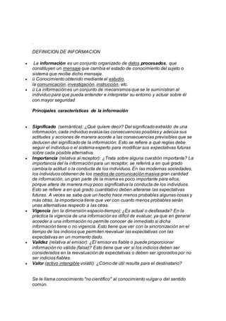 .
DEFINICION DE INFORMACION
 La información es un conjunto organizado de datos procesados, que
constituyen un mensaje que cambia el estado de conocimiento del sujeto o
sistema que recibe dicho mensaje.
 ü Conocimiento obtenido mediante el estudio,
la comunicación, investigación, instrucción, etc.
 ü La información es un conjunto de mecanismos que se le suministran al
individuo para que pueda entender e interpretar su entorno y actuar sobre él
con mayor seguridad
Principales características de la información
 Significado (semántica): ¿Qué quiere decir? Del significado extraído de una
información, cada individuo evalúa las consecuencias posibles y adecúa sus
actitudes y acciones de manera acorde a las consecuencias previsibles que se
deducen del significado de la información. Esto se refiere a qué reglas debe
seguir el individuo o el sistema experto para modificar sus expectativas futuras
sobre cada posible alternativa.
 Importancia (relativa al receptor): ¿Trata sobre alguna cuestión importante? La
importancia del la información para un receptor, se referirá a en qué grado
cambia la actitud o la conducta de los individuos. En las modernas sociedades,
los individuos obtienen de los medios de comunicación masiva gran cantidad
de información, un gran parte de la misma es poco importante para ellos,
porque altera de manera muy poco significativa la conducta de los individuos.
Esto se refiere a en qué grado cuantitativo deben alterarse las expectativas
futuras. A veces se sabe que un hecho hace menos probables algunas cosas y
más otras, la importancia tiene que ver con cuanto menos probables serán
unas alternativas respecto a las otras.
 Vigencia (en la dimensión espacio-tiempo): ¿Es actual o desfasada? En la
práctica la vigencia de una información es difícil de evaluar, ya que en general
acceder a una información no permite conocer de inmediato si dicha
información tiene o no vigencia. Esto tiene que ver con la sincronización en el
tiempo de los indicios que permiten reevaluar las expectativas con las
expectativas en un momento dado.
 Validez (relativa al emisor): ¿El emisor es fiable o puede proporcionar
información no válida (falsa)? Esto tiene que ver si los indicios deben ser
considerados en la reevaluación de expectativas o deben ser ignorados por no
ser indicios fiables.
 Valor (activo intangible volátil): ¿Cómo de útil resulta para el destinatario?
Se le llama conocimiento "no científico" al conocimiento vulgar o del sentido
común.
 