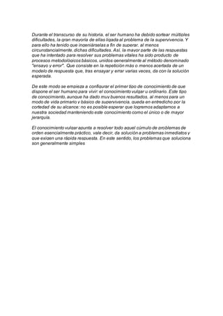 Durante el transcurso de su historia, el ser humano ha debido sortear múltiples
dificultades, la gran mayoría de ellas ligada al problema de la supervivencia. Y
para ello ha tenido que ingeniárselas a fin de superar, al menos
circunstancialmente, dichas dificultades. Así, la mayor parte de las respuestas
que ha intentado para resolver sus problemas vitales ha sido producto de
procesos metodológicos básicos, unidos generalmente al método denominado
"ensayo y error". Que consiste en la repetición más o menos acertada de un
modelo de respuesta que, tras ensayar y errar varias veces, da con la solución
esperada.
De este modo se empieza a configurar el primer tipo de conocimiento de que
dispone el ser humano para vivir: el conocimiento vulgar u ordinario. Este tipo
de conocimiento, aunque ha dado muy buenos resultados, al menos para un
modo de vida primario y básico de supervivencia, queda en entredicho por la
cortedad de su alcance: no es posible esperar que logremos adaptarnos a
nuestra sociedad manteniendo este conocimiento como el único o de mayor
jerarquía.
El conocimiento vulgar apunta a resolver todo aquel cúmulo de problemas de
orden esencialmente práctico, vale decir, da solución a problemas inmediatos y
que exigen una rápida respuesta. En este sentido, los problemas que soluciona
son generalmente simples
 