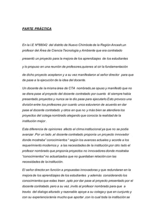 PARTE PRÁCTICA
En la I.E Nº88042 del distrito de Nuevo Chimbote de la Región Ancash,un
profesor del Área de Ciencia Tecnología y Ambiente que era contratado
presentó un proyecto para la mejora de los aprendizajes de los estudiantes
y lo propuso en una reunión de profesores,quienes al oir la fundamentación
de dicho proyecto aceptaron y a su vez manifestaron al señor director para que
de pase a la ejecución de la idea del docente.
Un docente de la misma área de CTA nombrado,se opuso y manifestó que no
se diera pase al proyecto del docente contratado por cuanto él siempre había
presentado proyectos y nunca se le dio pase para ejecutarlo.Esto provoco una
división entre los profesores por cuanto unos estuvieron de acuerdo en dar
pase al docente contratado y otros en que no y más bien se atendiera los
proyectos del colega nombrado alegando que conocía la realidad de la
institución mejor .
Esta diferencia de opiniones afecto el clima institucional ya que no se podía
avanzar .Por un lado ,el docente contratado proponía un proyecto innovador
donde mostraba” conocimientos “ según los avances actuales y acorde a los
requerimiento modernos y a las necesidades de la institución,por otro lado el
profesor nombrado que proponía proyectos no innovadores donde mostraba
“conocimientos” no actualizados que no guardaban relación con las
necesidades de la institución.
El señor director,en función a propuestas innovadoras y que redundaran en la
mejora de los aprendizajes de los estudiantes y además considerando los
conocimientos que estas traen ,opto por dar pase al proyecto presentado por el
docente contratado pero a su vez ,invito al profesor nombrado para que a
través del dialogo alturado y razonable apoye a su colega y que en cunjunto y
con su experiencia tenía mucho que aportar ,con lo cual toda la institución se
 