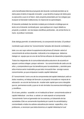 vería beneficiada.Además,el proyecto del docente nombrado también se le
daría pase al darle el reajuste innovador y que tendría el apoyo de todos para
su ejecución y que en el futuro ,todo proyecto presentado por los colegas que
busquen el bienestar institucional y la mejora de los aprendizajes .
El docente contratado fue también invitado por el director al diálogo que se
tenía con el docente nombrado para que explique con mayor detalle su
proyecto y sustente con las bases científicas pertinentes , de similar forma lo
haría el profesor nombrado.
Este diálogo,permitió el entendimiento y la comprensión de todos .El profesor
nombrado supo valorar los “conocimientos” actuales del docente contratado y
éste a su vez supo valorar la experiencia del primero.El director valoró el
conocimiento de ambos docentes indicando a los colegas que debemos
trabajar en equipo que es una de las formas eficaces de desarrollar proyectos.
Todos los integrantes de la comunidad educativa,estuvieron de acuerdo en
apoyar a ambos colegas porque valoraron los conocimientos de cada uno de
ellos y comprendieron que los beneficios para los estudiantes y también para
ellos mismos sería invalorable ya que toda innovación trae consigo nuevos
conocimientos ya que enriquecen nuestro capital intelectual.
El “conocimiento” como uno de los componentes del capital intelectual ,está en
todos nosotros y el trabajo de formular un proyecto innovador en mejora de la
educación es una de las formas de mostrar este capital que como intangible
que es ,permanece oculto y que es la raíz de todos los avances tecnolólogicos
y científicos .
En el caso ,práctico sucedido en mi institución,el tener conocimiento sobre el
capital intelectual ,nos lleva a valorar ,en este aspecto el componente
“conocimiento “como el generador de los avances y el desarrollo de las
sociedades .Esto es sumamente importante por cuanto ha sensibilizado y
concientizado a todos los actores educativos,de manera específica, a los
profesores ,a reconocer que todos tenemos un capital intelectual el cual
 