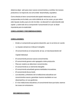 debemos dejar salir para crear nuevos conocimientos y contribuir de manera
productiva a la mejora de una comunidad desarrollada y equitativa .
Como director,el tener conocimiento del capital intelectual y de sus
componentes,me ha dado una visión distinta de ver las cosas ,ya que valoro
esta riqueza oculta y que uno de mis retos es descubrir en cada docente este
capital y sobre todo de su componente “conocimiento”,el cual es factor
importante para la creatividad.
CONCLUSIONES Y RECOMENDACIONES:
CONCLUSIONES:
- Existe un componente que genera desarrollo, que no se toma en cuenta
- La riqueza siempre se mide por lo tangible.
- El conocimiento es el componente, tal vez, el más trascendente del
Capital intelectual.
- El conocimiento provoca nuevos conocimientos.
- El conocimiento genera valor agregado a toda producción.
- Para ser creativo se debe tener conocimientos.
- El conocimiento es un elemento intangible.
- El conocimiento actualizado genera realidades innovadoras.
- El conocimiento lleva al éxito .
- Los docentes y directores de la instituciones educativas con
conocimientos nuevos ,garantizan buenos resultados en sus
desempeños y en sus gestiones.
- E n las instituciones educativas ,el conocimiento hace que todos veamos
las cosas con entusiasmo .
RECOMENDACIONES:
 