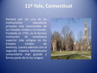 11º Yale, Connecticut
Destaca por ser una de las
instituciones
educativas
privadas más reconocidas de
los Estados Unidos y el mundo.
Fundada en 1701, es la tercera
institución
de
enseñanza
superior más antigua en los
Estados
Unidos
de
América, cuenta además con el
segundo sistema bibliotecario
universitario más grande y
forma parte de la Ivy League.

 