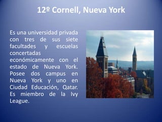 12º Cornell, Nueva York
Es una universidad privada
con tres de sus siete
facultades y escuelas
concertadas
económicamente con el
estado de Nueva York.
Posee dos campus en
Nueva York y uno en
Ciudad Educación, Qatar.
Es miembro de la Ivy
League.

 
