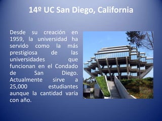 14º UC San Diego, California
Desde su creación en
1959, la universidad ha
servido como la más
prestigiosa
de
las
universidades
que
funcionan en el Condado
de
San
Diego.
Actualmente
sirve
a
25,000
estudiantes
aunque la cantidad varía
con año.

 