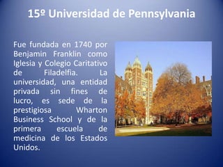 15º Universidad de Pennsylvania
Fue fundada en 1740 por
Benjamin Franklin como
Iglesia y Colegio Caritativo
de
Filadelfia.
La
universidad, una entidad
privada sin fines de
lucro, es sede de la
prestigiosa
Wharton
Business School y de la
primera
escuela
de
medicina de los Estados
Unidos.

 
