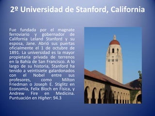 2º Universidad de Stanford, California
Fue fundada por el magnate
ferroviario y gobernador de
California Leland Stanford y su
esposa, Jane. Abrió sus puertas
oficialmente el 1 de octubre de
1891. La universidad es la mayor
propietaria privada de terrenos
en la Bahía de San Francisco. A lo
largo de su historia, Stanford ha
tenido a veintisiete galardonados
con el Nobel entre sus
profesores,
como
Milton
Friedman o Joseph E. Stiglitz en
Economía, Felix Bloch en Física, y
Andrew Fire en Medicina.
Puntuación en Higher: 94.3

 