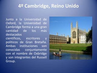 4º Cambridge, Reino Unido
Junto a la Universidad de
Oxford, la Universidad de
Cambridge forma a una gran
cantidad de los más
destacados
científicos, escritores y
políticos de Gran Bretaña.
Ambas instituciones son
conocidas conjuntamente
con el nombre de Oxbridge
y son integrantes del Russell
Group.

 