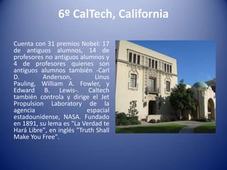 6º CalTech, California
Cuenta con 31 premios Nobel: 17
de antiguos alumnos, 14 de
profesores no antiguos alumnos y
4 de profesores quienes son
antiguos alumnos también -Carl
D.
Anderson,
Linus
Pauling, William A. Fowler, y
Edward B. Lewis-. Caltech
también controla y dirige el Jet
Propulsion Laboratory de la
agencia
espacial
estadounidense, NASA. Fundado
en 1891, su lema es "La Verdad te
Hará Libre", en inglés "Truth Shall
Make You Free".

 