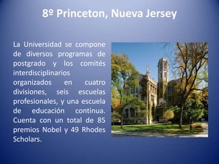8º Princeton, Nueva Jersey
La Universidad se compone
de diversos programas de
postgrado y los comités
interdisciplinarios
organizados
en
cuatro
divisiones, seis escuelas
profesionales, y una escuela
de educación continua.
Cuenta con un total de 85
premios Nobel y 49 Rhodes
Scholars.

 