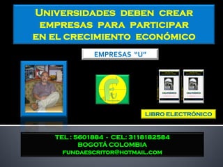 Universidades deben crear
 empresas para participar
en el crecimiento económico
             EMPRESAS “U”




                           LIBRO ELECTRÓNICO



   TEL : 5601884 - CEL: 3118182584
          BOGOTÁ COLOMBIA
     fundaescritor@hotmail.com
 