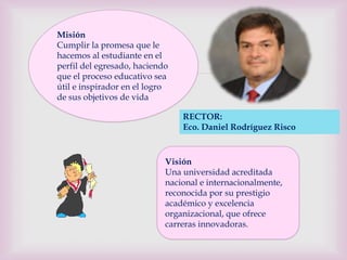 Misión
Cumplir la promesa que le
hacemos al estudiante en el

                           
perfil del egresado, haciendo
que el proceso educativo sea
útil e inspirador en el logro
de sus objetivos de vida

                                RECTOR:
                                Eco. Daniel Rodríguez Risco


                            Visión
                            Una universidad acreditada
                            nacional e internacionalmente,
                            reconocida por su prestigio
                            académico y excelencia
                            organizacional, que ofrece
                            carreras innovadoras.
 