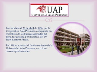 
Fue fundada el 26 de abril de 1996, por la
Cooperativa Alas Peruanas, compuesta por
miembros de las Fuerzas Armadas del
Perú. fue gestada por iniciativa del Dr.
Fidel Ramírez Prado,

En 1996 se autoriza el funcionamiento de la
Universidad Alas Peruanas, con cinco
carreras profesionales.
 