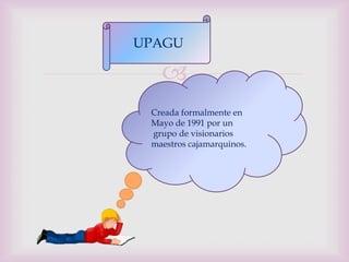 UPAGU

   
 Creada formalmente en
 Mayo de 1991 por un
 grupo de visionarios
 maestros cajamarquinos.
 