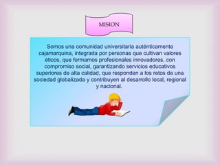 MISION



                            
     Somos una comunidad universitaria auténticamente
  cajamarquina, integrada por personas que cultivan valores
    éticos, que formamos profesionales innovadores, con
    compromiso social, garantizando servicios educativos
 superiores de alta calidad, que responden a los retos de una
sociedad globalizada y contribuyen al desarrollo local, regional
                          y nacional.
 