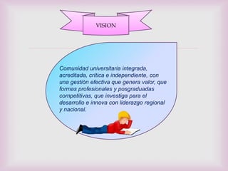VISION



                  
Comunidad universitaria integrada,
acreditada, crítica e independiente, con
una gestión efectiva que genera valor, que
formas profesionales y posgraduadas
competitivas, que investiga para el
desarrollo e innova con liderazgo regional
y nacional.
 