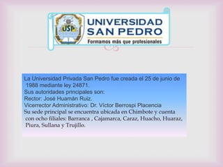 
La Universidad Privada San Pedro fue creada el 25 de junio de
 1988 mediante ley 24871.
Sus autoridades principales son:
Rector: José Huamán Ruiz.
Vicerrector Administrativo: Dr. Víctor Berrospi Placencia
Su sede principal se encuentra ubicada en Chimbote y cuenta
con ocho filiales: Barranca , Cajamarca, Caraz, Huacho, Huaraz,
Piura, Sullana y Trujillo.
 