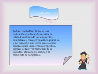 MISION


                               
La Universidad San Pedro es una
institución de educación superior de
calidad, conformada por estamentos
competentes, con espíritu crítico, pluralista
y participativo, que forma profesionales
creativos para un mercado competitivo,
capaces de resolver problemas de la
sociedad, utilizando la ciencia y la
tecnología de vanguardia.
 