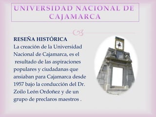 RESEÑA HISTÓRICA
                         
La creación de la Universidad
Nacional de Cajamarca, es el
resultado de las aspiraciones
populares y ciudadanas que
ansiaban para Cajamarca desde
1957 bajo la conducción del Dr.
Zoilo León Ordoñez y de un
grupo de preclaros maestros .
 