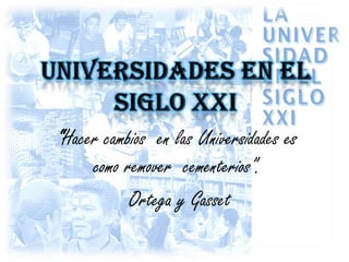 UNIVERSIDADES EN EL SIGLO XXI “Hacer cambios  en las Universidades es como remover  cementerios”. Ortega y Gasset 