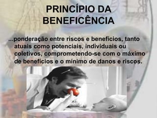 PRINCÍPIO DA
           BENEFICÊNCIA
...ponderação entre riscos e benefícios, tanto
   atuais como potenciais, individuais ou
   coletivos, comprometendo-se com o máximo
   de benefícios e o mínimo de danos e riscos.
 