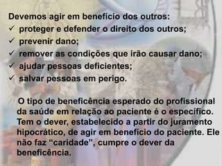 Devemos agir em benefício dos outros:
 proteger e defender o direito dos outros;
 prevenir dano;
 remover as condições que irão causar dano;
 ajudar pessoas deficientes;
 salvar pessoas em perigo.

 O tipo de beneficência esperado do profissional
 da saúde em relação ao paciente é o específico.
 Tem o dever, estabelecido a partir do juramento
 hipocrático, de agir em benefício do paciente. Ele
 não faz “caridade”, cumpre o dever da
 beneficência.
 