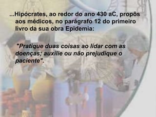 ...Hipócrates, ao redor do ano 430 aC, propôs
   aos médicos, no parágrafo 12 do primeiro
   livro da sua obra Epidemia:

  "Pratique duas coisas ao lidar com as
  doenças; auxilie ou não prejudique o
  paciente".
 
