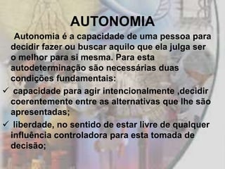 AUTONOMIA
  Autonomia é a capacidade de uma pessoa para
 decidir fazer ou buscar aquilo que ela julga ser
 o melhor para si mesma. Para esta
 autodeterminação são necessárias duas
 condições fundamentais:
 capacidade para agir intencionalmente ,decidir
 coerentemente entre as alternativas que lhe são
 apresentadas;
 liberdade, no sentido de estar livre de qualquer
 influência controladora para esta tomada de
 decisão;
 