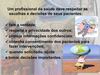 Um profissional da saúde deve respeitar as
  escolhas e decisões de seus pacientes:

 fale a verdade;
 respeite a privacidade dos outros;
 proteja informações confidenciais;
 obtenha consentimento dos pacientes para
  fazer intervenções;
 quando solicitado, ajude
a tomar decisões importantes.
 