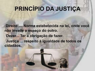 PRINCÍPIO DA JUSTIÇA

 Direito .... Norma estabelecida na lei, onde você
não invade o espaço do outro.
 Dever... Ter a obrigação de fazer.
 Justiça ... respeito à igualdade de todos os
cidadãos.
 