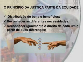 O PRINCÍPIO DA JUSTIÇA PARTE DA EQUIDADE:

 Distribuição de bens e benefícios;
 Reconhecer as diferentes necessidades;
 Reconhecer igualmente o direito de cada um a
  partir de suas diferenças;
 