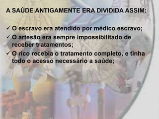 A SAÚDE ANTIGAMENTE ERA DIVIDIDA ASSIM:

 O escravo era atendido por médico escravo;
 O artesão era sempre impossibilitado de
  receber tratamentos;
 O rico recebia o tratamento completo, e tinha
  todo o acesso necessário a saúde;
 
